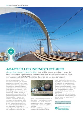 La maîtrise de la durabilité et du
risque structural sur le cycle de vie des
infrastructures constitue un défi majeur
pour les maîtres d’ouvrage, gestionnaires
de patrimoines vieillissants. Dans un
contexte économiquement contraint, le
développement et l’intégration d’outils
(méthodologies, techniques de mesure,
modélisation, logiciels) en appui du
processus décisionnel de surveillance et
de gestion deviennent indispensables.
Apos a contribué à proposer une
approche complète de l’évaluation
non-destructive des matériaux et des
structures pour fiabiliser le diagnostic
et donc améliorer la maintenance et
la durabilité. Ce projet s’est intéressé
aux assemblages métalliques, aux
assemblages collés et bois, à la durabilité
des armatures du béton armé, des
Auscultation non destructive, surveillance et gestion durable,
résultats des opérations de recherches Apos (Auscultation pour
ouvrages sûrs) et MCV (Maîtrise du cycle de vie des ouvrages)
câbles, à la relation entre indicateurs et
observables, à la variabilité des résultats
des modèles de durée de vie liés à la
dégradation des bétons, à l’évaluation
des propriétés mécaniques du béton au
jeune âge.
L’ambition de MCV était de proposer
une approche intégrale incluant le
2
AXE
ADAPTER LES INFRASTUCTURES
geraldine.villain@ifsttar.fr
andre.orcesi@ifsttar.fr
laurent.gaillet@ifsttar.fr
http://www.ifsttar.fr/collections/
ActesInteractifs/AII1/index.html
risque structural, les mécanismes de
dégradation, les méthodes d’inspection,
de diagnostic, de surveillance et de
gestion des ouvrages. Des recherches
ont donc été développées sur l’analyse
du cycle de vie des réseaux d’ouvrages
d’art, la surveillance structurale et
le diagnostic structural et l’aide à la
maintenance.
Près d’une centaine de contributeurs,
dont une majorité Ifsttar et Cerema ont
permis l’édition des Actes interactifs
édités fin 2016.
56 - RAPPORT D’ACTIVITÉ 2016
Rapport activite_IFSTTAR_2016.indd 56 06/09/2017 09:38
 