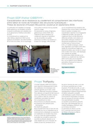 Exemple de cartographie produite dans le cadre du projet Trafipollu de
la distribution relative (cercles fuchsia) d’un polluant (ici le cuivre) issu
du trafic, en sortie des réseaux d’eau pluviale étudiés, se jetant dans la
Marne. On note que l’organisation des réseaux d’assainissement de la zone
redistribue et concentre la pollution, émise principalement le long de l’axe
routier au centre du domaine, vers l’amont de la Marne
Le projet Trafipollu (ANR 2013-2016) a
pour objectifs le développement d’outils
de modélisation et la localisation des
polluants générés par le trafic routier
urbain à différentes résolutions spatiales.
Pour atteindre cet objectif ont été mises en
œuvre aux différentes échelles urbaines
(rue, quartier et ville) les chaînes de
modélisation permettant de prévoir
• le comportement du trafic ;
• les émissions de polluants associés ;
• la dispersion des polluants dans
l’atmosphère ;
• le dépôt des polluants ;
• leur transfert dans l’eau et dans les sols.
À l’échelle de la rue, le Laboratoire eau et
environnement a développé une approche
de modélisation du transfert d’eau dans
le sol et a mené des expérimentations
permettant de connaître la nature et la
quantité de polluants déposés sur la
voirie (dépôts secs sur la chaussée, les
trottoirs et dans les caniveaux) et sur
Projet Trafipollu
les sols en bordure de voirie, sur le site
du Perreux caractérisé par un trafic
important. À l’échelle de la ville, un outil
de reconstruction automatique du réseau
hydrographique (réseaux d’assainissement
et rivières) exhaustif ou simplifié
a été développé, à partir d’informations
communément disponibles et robustes
dans les banques de données urbaines.
Une paramétrisation simplifiée
du transfert conservatif des polluants
dans l’eau a été développée dans un
modèle hydrologique distribué, basé
sur le réseau reconstruit.
Le séminaire de clôture a eu lieu
le 21 novembre dans les locaux
de l’Ifsttar à Champs-sur-Marne.
katia.chancibault@ifsttar.fr
http://www.rro.ifsttar.fr/
Mise en place
d’une éprouvette métrique
dans la grande boîte
de cisaillement direct
du Cerema
La justification de la stabilité d’un barrage-
poids existant sur une fondation rocheuse
comporte la vérification de la stabilité vis-à-
vis du glissement à l’interface entre béton
et roche.
Le comportement au cisaillement de
cette interface dépend de l’effort normal
appliqué à la fondation, des déformabilités
de la roche et du béton, de la morphologie
Projet EDF-Ifsttar CIBEFHY :
Caractérisation de la résistance au cisaillement et comportement des interfaces
entre béton et roche de fondation des structures hydrauliques –
Thèse de doctorat d’Hussein Mouzannar, soutenue en septembre 2016
marion.bost@ifsttar.fr
http://www.rro.ifsttar.fr/
de la surface rocheuse et de sa propreté
avant le coulage.
À la demande du bureau d’ingénierie
géotechnique central d’EDF, dans
l’objectif de relier la résistance au
cisaillement observée en laboratoire
sur des échantillons de petites
dimensions (carottes) à la résistance à
la base d’un barrage, l’effet d’échelle
sur le comportement et la résistance des
interfaces entre roche et béton a été étudié.
Outre la question complexe de la
caractérisation objective d’une topographie
à différentes échelles, des essais de
cisaillement direct ont été effectués à
différentes échelles, dont certains sur
éprouvettes métriques mobilisant un
équipement exceptionnel au niveau
mondial basé au Cerema à Lyon.
Enfin, un modèle numérique, cohésif
avec dégradation puis frottant, entre deux
solides de comportement fragile avec
plasticité localisée, pour simuler le contact
entre le béton et la roche, a été développé
pour analyser les résultats.
Le phénomène d’effet d’échelle sur la
résistance au cisaillement des interfaces
béton-roche a été, pour la première
fois, mis en évidence et les différents
paramètres influençant la rupture à
l’interface identifiés.
66 - RAPPORT D’ACTIVITÉ 2016
Rapport activite_IFSTTAR_2016.indd 66 06/09/2017 09:38
 