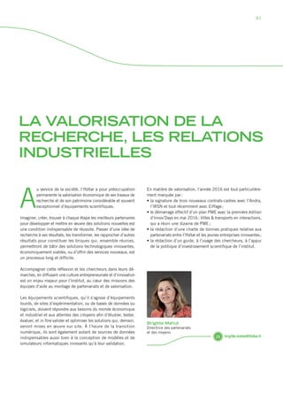 LA VALORISATION DE LA
RECHERCHE, LES RELATIONS
INDUSTRIELLES
A
u service de la société, l’Ifsttar a pour préoccupation
permanente la valorisation économique de ses travaux de
recherche et de son patrimoine considérable et souvent
exceptionnel d’équipements scientifiques.
Imaginer, créer, trouver à chaque étape les meilleurs partenaires
pour développer et mettre en œuvre des solutions nouvelles est
une condition indispensable de réussite. Passer d’une idée de
recherche à ses résultats, les transformer, les rapprocher d’autres
résultats pour constituer les briques qui, ensemble réunies,
permettront de bâtir des solutions technologiques innovantes,
économiquement viables, ou d’offrir des services nouveaux, est
un processus long et difficile.
Accompagner cette réflexion et les chercheurs dans leurs dé-
marches, en diffusant une culture entrepreneuriale et d’innovation
est un enjeu majeur pour l’Institut, au cœur des missions des
équipes d’aide au montage de partenariats et de valorisation.
Les équipements scientifiques, qu’il s’agisse d’équipements
lourds, de sites d’expérimentation, ou de bases de données ou
logiciels, doivent répondre aux besoins du monde économique
et industriel et aux attentes des citoyens afin d’étudier, tester,
évaluer, et in fine valider et optimiser les solutions qui, ­demain,
seront mises en œuvre sur site. À l’heure de la transition
­numérique, ils sont également autant de sources de données
indispensables aussi bien à la conception de modèles et de
simulateurs informatiques innovants qu’à leur validation.
En matière de valorisation, l’année 2016 est tout particulière-
ment marquée par :
• la signature de trois nouveaux contrats-cadres avec l’Andra,
l’IRSN et tout récemment avec Eiffage ;	
• le démarrage effectif d’un plan PME avec la première édition
d’Innov’Days en mai 2016 : Villes  transports en interactions,
qui a réuni une dizaine de PME ;
• la rédaction d’une charte de bonnes pratiques relative aux
partenariats entre l’Ifsttar et les jeunes entreprises innovantes ;
• la rédaction d’un guide, à l’usage des chercheurs, à l’appui
de la politique d’investissement scientifique de l’institut.
brigitte.mahut@ifsttar.fr
Brigitte Mahut
Directrice des partenariats
et des moyens
81
Rapport activite_IFSTTAR_2016.indd 81 06/09/2017 09:38
 