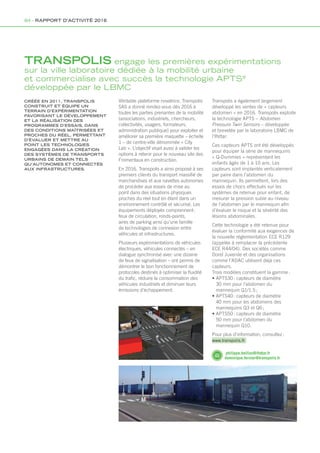 CRÉÉE EN 2011, TRANSPOLIS
CONSTRUIT ET ÉQUIPE UN
TERRAIN D’EXPÉRIMENTATION
FAVORISANT LE DÉVELOPPEMENT
ET LA RÉALISATION DES
PROGRAMMES D’ESSAIS, DANS
DES CONDITIONS MAÎTRISÉES ET
PROCHES DU RÉEL, PERMETTANT
D’ÉVALUER ET METTRE AU
POINT LES TECHNOLOGIES
ENGAGÉES DANS LA CRÉATION
DES SYSTÈMES DE TRANSPORTS
URBAINS DE DEMAIN TELS
QU’AUTONOMES ET CONNECTÉS
AUX INFRASTRUCTURES.
Véritable plateforme novatrice, Transpolis
SAS a donné rendez-vous dès 2016 à
toutes les parties prenantes de la mobilité
(associations, industriels, chercheurs,
collectivités, usagers, formateurs,
administration publique) pour exploiter et
améliorer sa première maquette – échelle
1 – de centre-ville dénommée « City
Lab ». L’objectif visait aussi à valider les
options à retenir pour le nouveau site des
Fromentaux en construction.
En 2016, Transpolis a ainsi proposé à ses
premiers clients du transport massifié de
marchandises et aux navettes autonomes
de procéder aux essais de mise au
point dans des situations physiques
proches du réel tout en étant dans un
environnement contrôlé et sécurisé. Les
équipements déployés comprennent :
feux de circulation, ronds-points,
aires de parking ainsi qu’une famille
de technologies de connexion entre
véhicules et infrastructures.
Plusieurs expérimentations de véhicules
électriques, véhicules connectés – en
dialogue synchronisé avec une dizaine
de feux de signalisation – ont permis de
démontrer le bon fonctionnement de
protocoles destinés à optimiser la fluidité
du trafic, réduire la consommation des
véhicules industriels et diminuer leurs
émissions d’échappement.
Transpolis a également largement
développé les ventes de « capteurs
abdomen » en 2016. Transpolis exploite
la technologie APTS – Abdomen
Pressure Twin Sensors – développée
et brevetée par le laboratoire LBMC de
l’Ifsttar.
Ces capteurs APTS ont été développés
pour équiper la série de mannequins
« Q-Dummies » représentant les
enfants âgés de 1 à 10 ans. Les
capteurs sont implantés verticalement
par paire dans l’abdomen du
mannequin. Ils permettent, lors des
essais de chocs effectués sur les
systèmes de retenue pour enfant, de
mesurer la pression subie au niveau
de l’abdomen par le mannequin afin
d’évaluer le risque et la sévérité des
lésions abdominales.
Cette technologie a été retenue pour
évaluer la conformité aux exigences de
la nouvelle réglementation ECE R129
(appelée à remplacer la précédente
ECE R44/04). Des sociétés comme
Dorel Juvenile et des organisations
comme l’ADAC utilisent déjà ces
capteurs.
Trois modèles constituent la gamme :
• APTS30 : capteurs de diamètre
30 mm pour l’abdomen du
mannequin Q1/1.5 ;
• APTS40 : capteurs de diamètre
40 mm pour les abdomens des
mannequins Q3 et Q6 ;
• APTS50 : capteurs de diamètre
50 mm pour l’abdomen du
mannequin Q10.
Pour plus d’information, consultez :
www.transpolis.fr
TRANSPOLIS engage les premières expérimentations
sur la ville laboratoire dédiée à la mobilité urbaine
et commercialise avec succès la technologie APTS®
développée par le LBMC
philippe.beillas@ifsttar.fr
dominique.fernier@transpolis.fr
84 - RAPPORT D’ACTIVITÉ 2016
Rapport activite_IFSTTAR_2016.indd 84 06/09/2017 09:38
 