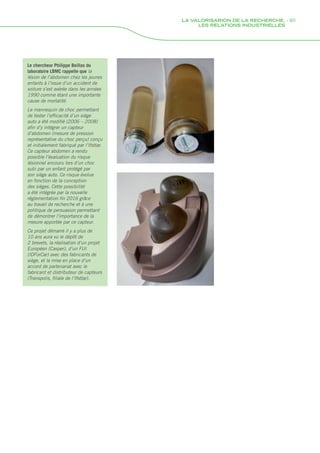 Le chercheur Philippe Beillas du
laboratoire LBMC rappelle que la
lésion de l’abdomen chez les jeunes
enfants à l’issue d’un accident de
voiture s’est avérée dans les années
1990 comme étant une importante
cause de mortalité.
Le mannequin de choc permettant
de tester l’efficacité d’un siège
auto a été modifié (2006 – 2008)
afin d’y intégrer un capteur
d’abdomen (mesure de pression
représentative du choc perçu) conçu
et initialement fabriqué par l’Ifsttar.
Ce capteur abdomen a rendu
possible l’évaluation du risque
lésionnel encouru lors d’un choc
subi par un enfant protégé par
son siège auto. Ce risque évolue
en fonction de la conception
des sièges. Cette possibilité
a été intégrée par la nouvelle
réglementation fin 2016 grâce
au travail de recherche et à une
politique de persuasion permettant
de démontrer l’importance de la
mesure apportée par ce capteur.
Ce projet démarré il y a plus de
10 ans aura vu le dépôt de
2 brevets, la réalisation d’un projet
Européen (Casper), d’un FUI
(IDForCar) avec des fabricants de
siège, et la mise en place d’un
accord de partenariat avec le
fabricant et distributeur de capteurs
(Transpolis, filiale de l’Ifsttar).
LA VALORISARION DE LA RECHERCHE, - 85
LES RELATIONS INDUSTRIELLES
Rapport activite_IFSTTAR_2016.indd 85 06/09/2017 09:38
 
