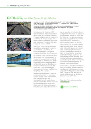 CITILOG, société Spin-off de l’Ifsttar
CRÉÉE EN 1997, CITILOG, S’EST DÉVELOPPÉE POUR ASSURER
UNE PRÉSENCE À L’INTERNATIONAL ET UN CHIFFRE D’AFFAIRES
DE PLUS DE 5,5 M€ EN 2015.
EN 2016, CITILOG RENFORCE SES CAPACITÉS DE DÉVELOPPEMENT
EN REJOIGNANT LE GIRON DE SON PARTENAIRE SUÉDOIS,
FOURNISSEUR DE CAMÉRAS IP.
Société spin-off de l’Ifsttar en 1997
spécialisée dans la détection automatisée
des incidents de la route par traitement
d’images, Citilog est devenue rapidement
la référence du marché mondial de la
vidéosurveillance intelligente des tunnels
pour la détection d’incidents (DAI) avec
une part de marché de 80 %.
Aujourd’hui, Citilog conçoit et propose
des solutions de transports intelligents
qui permettent à des millions de
conducteurs à travers le monde de
voyager en sécurité et plus efficacement.
Les systèmes Citilog sont déployés dans
de nombreux sites connus à travers le
monde : les tunnels Lincoln et Holland
de New York, les ponts de Lupu, NanPu
et Yanpu à Shanghai, l’autoroute M30
de Madrid, le tunnel du Mont-Blanc en
France et en Italie et sur plus de 900
autres lieux. Citilog est basé à Paris,
France avec des bureaux aux États-Unis,
Hong-Kong et en Espagne.
Leurs produits sont utilisés à travers le
monde pour surveiller les autoroutes,
tunnels, ponts et autres infrastructures,
ainsi que dans les villes pour
l’optimisation du trafic urbain. Leurs
produits améliorent la sécurité des routes
en réduisant les risques liés au trafic
et permettent de réduire les temps de
trajet. Pour chaque type d’incident et en dominique.fernier@ifsttar.fr
Recueil de données trafic
Gestion des intersections
Gestion vidéo
cas de saturation du trafic, des alarmes
sont générées afin d’aider les opérateurs
à optimiser leur réponse en temps réel.
Les vidéos sont enregistrées et peuvent
être analysées a posteriori pour vérifier
ce qui s’est produit et mesurer la
performance en matière de sécurité.
Le 31 janvier 2016, la société suédoise
Axis Communications, leader mondial
de la vidéo sur IP, a annoncé le rachat
de la société Citilog, fournisseur de
solutions intelligentes de gestion de
trafic en temps réel. Par l’acquisition
de cette technologie de pointe et de
l’équipe expérimentée de Citilog, Axis a
renforcé l’offre commune de solutions
pour les transports et étend son expertise
au marché, en pleine expansion, de
l’analyse vidéo dédiée au trafic.
Axis apporte un effectif important de plus
de 2 000 employés présents dans plus
de 40 pays et collabore avec un réseau
de plus de 75 000 partenaires dans 179
pays. Fondée en 1984, Axis est une
société suédoise cotée au Nasdaq de
Stockholm sous le titre Axis.
Pour plus d’information, consultez :
www.citilog.com
86 - RAPPORT D’ACTIVITÉ 2016
Rapport activite_IFSTTAR_2016.indd 86 06/09/2017 09:38
 