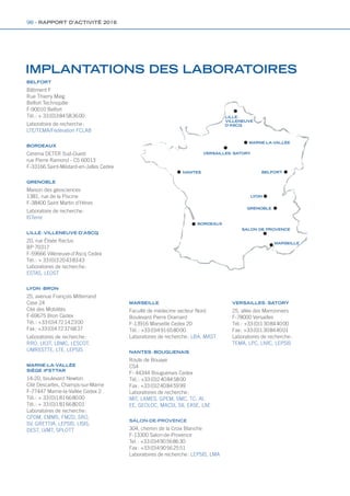 IMPLANTATIONS DES LABORATOIRES
BELFORT
Bâtiment F
Rue Thierry Mieg
Belfort Technopôle
F-90010 Belfort
Tél. : + 33 (0)3 84 58 36 00
Laboratoire de recherche :
LTE/TEMA/Fédération FCLAB
BORDEAUX
Cerema DETER Sud-Ouest
rue Pierre Ramond - CS 60013
F-33166 Saint-Médard-en-Jalles Cedex
GRENOBLE
Maison des géosciences
1381, rue de la Piscine
F-38400 Saint Martin d’Hères
Laboratoire de recherche :
ISTerre
LILLE - VILLENEUVE-D’ASCQ
20, rue Élisée Reclus
BP 70317
F-59666 Villeneuve-d’Ascq Cedex
Tél. : + 33 (0)3 20 43 83 43
Laboratoires de recherche :
ESTAS, LEOST
LYON - BRON
25, avenue François Mitterrand
Case 24
Cité des Mobilités
F-69675 Bron Cedex
Tél. : +33 (0)4 72 14 23 00
Fax : +33 (0)4 72 37 68 37
Laboratoires de recherche :
RRO, LICIT, LBMC, LESCOT,
UMRESTTE, LTE, LEPSIS
MARNE-LA-VALLÉE
SIÈGE IFSTTAR
14-20, boulevard Newton
Cité Descartes, Champs-sur-Marne
F-77447 Marne-la-Vallée Cedex 2
Tél. : + 33 (0)1 81 66 80 00
Tél. : + 33 (0)1 81 66 80 01
Laboratoires de recherche :
CPDM, EMMS, FM2D, SRO,
SV, GRETTIA, LEPSIS, LISIS,
DEST, LVMT, SPLOTT
MARSEILLE
Faculté de médecine secteur Nord
Boulevard Pierre Dramard
F-13916 Marseille Cedex 20
Tél. : +33 (0)4 91 65 80 00
Laboratoires de recherche : LBA, MAST
NANTES - BOUGUENAIS
Route de Bouaye
CS4
F- 44344 Bouguenais Cedex
Tél. : +33 (0)2 40 84 58 00
Fax : +33 (0)2 40 84 59 99
Laboratoires de recherche :
MIT, LAMES, GPEM, SMC, TC, AI,
EE, GEOLOC, MACSI, SII, EASE, LAE
SALON-DE-PROVENCE
304, chemin de la Croix Blanche
F-13300 Salon-de-Provence
Tel. : +33 (0)4 90 56 86 30
Fax : +33 (0)4 90 56 25 51
Laboratoires de recherche : LEPSIS, LMA
VERSAILLES - SATORY
25, allée des Marronniers
F-78000 Versailles
Tél. : +33 (0)1 30 84 40 00
Fax : +33 (0)1 30 84 40 01
Laboratoires de recherche :
TEMA, LPC, LIVIC, LEPSIS
BELFORT
GRENOBLE
MARSEILLE
SALON DE PROVENCE
LYON
NANTES
LILLE - 
VILLENEUVE
D’ASCQ
MARNE-LA-VALLÉE
VERSAILLES - SATORY
BORDEAUX
98 - RAPPORT D’ACTIVITÉ 2016
Rapport activite_IFSTTAR_2016.indd 98 07/09/2017 09:54
 