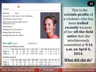 This is the
cricinfo-profile of
a cricketer who has
been trolled
recently because
of her off-the-field
antics that she
mischievously
committed at 9.16
a.m. on April 4,
2014.
What did she do?
Questions by Somnath ChandaChiro Notuner Daake (Prelims) 07.01.2018I I
13
 
