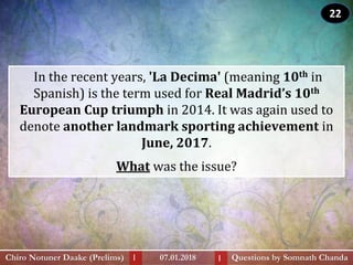 In the recent years, 'La Decima' (meaning 10th in
Spanish) is the term used for Real Madrid’s 10th
European Cup triumph in 2014. It was again used to
denote another landmark sporting achievement in
June, 2017.
What was the issue?
Questions by Somnath ChandaChiro Notuner Daake (Prelims) 07.01.2018I I
22
 