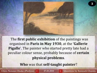 The first public exhibition of the paintings was
organised in Paris in May 1930, at the ‘Gallerie
Pigalle’. The painter who started pretty late had a
peculiar colour sense, probably because of certain
physical problems.
Who was that self-taught painter?
Questions by Somnath ChandaChiro Notuner Daake (Prelims) 07.01.2018I I
3
 