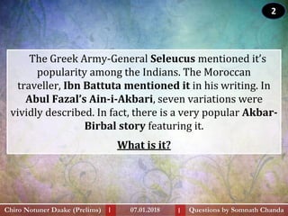 The Greek Army-General Seleucus mentioned it’s
popularity among the Indians. The Moroccan
traveller, Ibn Battuta mentioned it in his writing. In
Abul Fazal’s Ain-i-Akbari, seven variations were
vividly described. In fact, there is a very popular Akbar-
Birbal story featuring it.
What is it?
Questions by Somnath ChandaChiro Notuner Daake (Prelims) 07.01.2018I I
2
 