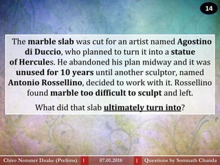 The marble slab was cut for an artist named Agostino
di Duccio, who planned to turn it into a statue
of Hercules. He abandoned his plan midway and it was
unused for 10 years until another sculptor, named
Antonio Rossellino, decided to work with it. Rossellino
found marble too difficult to sculpt and left.
What did that slab ultimately turn into?
Questions by Somnath ChandaChiro Notuner Daake (Prelims) 07.01.2018I I
14
 