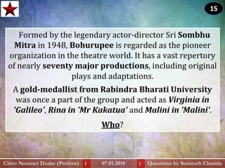 Formed by the legendary actor-director Sri Sombhu
Mitra in 1948, Bohurupee is regarded as the pioneer
organization in the theatre world. It has a vast repertory
of nearly seventy major productions, including original
plays and adaptations.
A gold-medallist from Rabindra Bharati University
was once a part of the group and acted as Virginia in
'Galileo', Rina in 'Mr Kakatua' and Malini in 'Malini'.
Who?
Questions by Somnath ChandaChiro Notuner Daake (Prelims) 07.01.2018I I
15
 