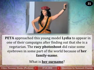 PETA approached this young model Lydia to appear in
one of their campaigns after finding out that she is a
vegetarian. The racy photoshoot did raise some
eyebrows in some part of the world because of her
family-name.
What is her surname?
Questions by Somnath ChandaChiro Notuner Daake (Prelims) 07.01.2018I I
21
 