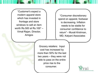 “Customer's expect a
modern apparel store
which has invested in
frontage and store
windows to sell an item
worth Rs.500 at Rs.100” –
Vimal Rajan, Director,
Amigos
“Consumer discretionary
spend on apparel, footwear
is decreasing. Inflation
needs to be stable for
consumer confidence to
return” - Murali Krishnan,
MD, Kalyani Associates
Grocery retailers: Input
cost has increased by
more than 50% for the last
two years – they were not
able to pass on the entire
price rise to the
consumer.
 