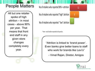 People Matters
All but one retailer
spoke of high
attrition – in most
cases - above 90%
per year. That
means that front
end staff in any
given store
changes
completely every
year.
“Attrition is linked to ‘brand power’.
Even banks give better loans to staff
who work for brands like Levi’s”
- Vimal Rajan, Diretor, Amigos
 