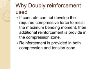 Why Doubly reinforcement
used
If concrete can not develop the
required compressive force to resist
the maximum bending moment, then
additional reinforcement is provide in
the compression zone.
 Reinforcement is provided in both
compression and tension zone.


 
