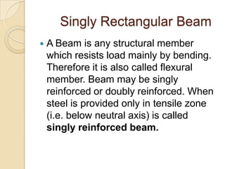 Singly Rectangular Beam


A Beam is any structural member
which resists load mainly by bending.
Therefore it is also called flexural
member. Beam may be singly
reinforced or doubly reinforced. When
steel is provided only in tensile zone
(i.e. below neutral axis) is called
singly reinforced beam.

 
