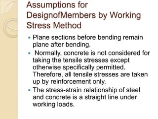 Assumptions for
DesignofMembers by Working
Stress Method





Plane sections before bending remain
plane after bending.
Normally, concrete is not considered for
taking the tensile stresses except
otherwise specifically permitted.
Therefore, all tensile stresses are taken
up by reinforcement only.
The stress-strain relationship of steel
and concrete is a straight line under
working loads.

 