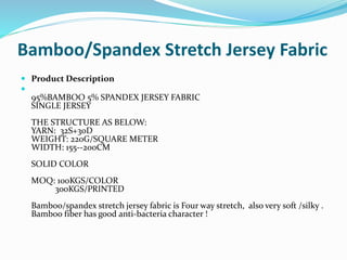 Bamboo/Spandex Stretch Jersey Fabric
 Product Description

95%BAMBOO 5% SPANDEX JERSEY FABRIC
SINGLE JERSEY
THE STRUCTUR...