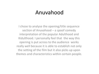 Anuvahood

  I chose to analyse the opening/title sequence
     section of Anuvahood – a spoof comedy
   interpretation of the popular Adulthood and
  Kidulthood. I personally feel that the way this
   opening is put across to the audience works
really well because it is able to establish not only
 the setting of the film but it also picks up upon
themes and characteristics within certain people.
 