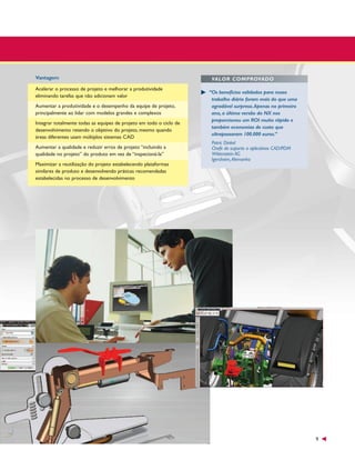 Vantagem
Acelerar o processo de projeto e melhorar a produtividade
eliminando tarefas que não adicionam valor
Aumentar a produtividade e o desempenho da equipe de projeto,
principalmente ao lidar com modelos grandes e complexos
Integrar totalmente todas as equipes de projeto em todo o ciclo de
desenvolvimento retendo o objetivo do projeto, mesmo quando
áreas diferentes usam múltiplos sistemas CAD
Aumentar a qualidade e reduzir erros de projeto “incluindo a
qualidade no projeto” do produto em vez de “inspecioná-la”
Maximizar a reutilização do projeto estabelecendo plataformas
similares de produto e desenvolvendo práticas recomendadas
estabelecidas no processo de desenvolvimento

VALOR COMPROVADO
“Os benefícios validados para nosso
trabalho diário foram mais do que uma
agradável surpresa.Apenas no primeiro
ano, a última versão do NX nos
proporcionou um ROI muito rápido e
também economias de custo que
ultrapassaram 100.000 euros.”
Patric Dinkel
Chefe de suporte a aplicativos CAD/PDM
Wittenstein AG
Igersheim,Alemanha

9

 