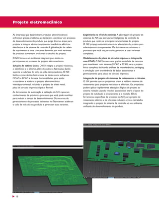Projeto eletromecânico
As empresas que desenvolvem produtos eletromecânicos
enfrentam graves problemas ao tentarem coordenar um processo
de desenvolvimento de produto que exige diversas áreas para
projetar e integrar vários componentes mecânicos, elétricos,
eletrônicos e de sistema de controle. A globalização da cadeia
de suprimentos e uma crescente demanda por mais variantes
de produtos aumentam ainda mais o desafio do projeto.

Engenharia no nível de sistemas. A abordagem de projeto de
sistemas do NX usa estruturas inteligentes de controle de
produto que retêm as principais características do projeto.
O NX propaga automaticamente as alterações do projeto para
subconjuntos e componentes. Os dois recursos otimizam o
processo que você usa para criar, gerenciar e usar variantes
complexas.

O NX fornece um ambiente integrado para todos os
participantes no processo de projeto eletromecânico.

Modelamento de placa de circuito impresso e integração
com ECAD. O NX fornece uma grande variedade de recursos
para interfacear com sistemas MCAD e ECAD para o projeto
físico completo, facilitando análises de intereferências, packaging
e simulação com transferência de dados associativos e
gerenciamento para placas de circuito impresso.

Solução de sistema único. O NX integra o projeto mecânico,
o eletrônico e o elétrico, além de análise e fabricação, dando
suporte a cada fase do ciclo de vida eletromecânico. O NX
facilita o intercâmbio bidirecional de dados entre softwares
MCAD e ECAD e fornece funcionalidades para ajudar
a coordenar e acelerar o projeto eletromecânico
interdepartamental, incluindo o projeto de sheet metal,
placa de circuito impresso rígida e flexível.
As ferramentas de automação e validação do NX capturam
conhecimento de produto e processo que você pode reutilizar
para reduzir o tempo de desenvolvimento. Os recursos de
gerenciamento de processo existentes no Teamcenter aceleram
o ciclo de vida do seu produto e gerenciam suas variantes.

10

Integração de projeto de sistemas de roteamento e chicotes.
O NX permite que os projetistas criem e validam sistemas de
roteamento para projetos mecânicos e elétricos. Os projetistas
podem aplicar rapidamente alterações lógicas de projeto ao
sistema roteado usando vínculos associativos entre o layout do
projeto de tubulação e encanamento e o modelo 3D. As
ferramentas específicas de processo do NX para projeto de
roteamento elétrico e de chicotes reduzem erros e retrabalho
integrando o projeto do sistema de controle ao seu ambiente
unificado de desenvolvimento do produto.

 
