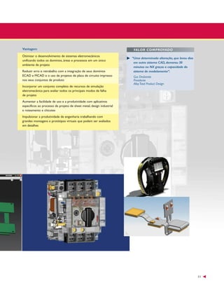 Vantagem
Otimizar o desenvolvimento de sistemas eletromecânicos
unificando todos os domínios, áreas e processos em um único
ambiente de projeto
Reduzir erro e retrabalho com a integração de seus domínios
ECAD e MCAD e o uso de projetos de placa de circuito impresso
nos seus conjuntos de produto
Incorporar um conjunto completo de recursos de simulação
eletromecânica para avaliar todos os principais modos de falha
de projeto

VALOR COMPROVADO
“Uma determinada alteração, que levou dias
em outro sistema CAD, demorou 30
minutos no NX graças a capacidade do
sistema de modelamento”.
Gus Desbarats
Presidente
Alloy Total Product Design

Aumentar a facilidade de uso e a produtividade com aplicativos
específicos ao processo de projeto de sheet metal, design industrial
e roteamento e chicotes
Impulsionar a produtividade de engenharia trabalhando com
grandes montagens e protótipos virtuais que podem ser avaliados
em detalhes

11

 