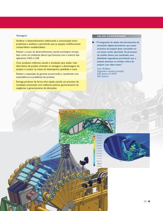 Vantagem
Acelerar o desenvolvimento melhorando a comunicação entre
projetistas e analistas e permitindo que as equipes multifuncionais
compartilhem modelos/dados
Reduzir o custo de desenvolvimento usando protótipos virtuais,
bem como um ambiente aberto que funciona com a maioria dos
aplicativos CAD e CAE
Criar produtos melhores usando a simulação para avaliar mais
alternativas de projeto, entender as vantagens e desvantagens do
projeto e cumprir as metas de desempenho, qualidade e custo
Reduzir a exposição da garantia encontrando e resolvendo com
antecedência os problemas do produto

VALOR COMPROVADO
“A integração de dados das ferramentas de
simulação digital permitiram que nossa
iniciativa de projeto fosse concluída em
um prazo muito apertado. Os processos
de análise deram aos resultados uma
fidelidade inigualável, permitindo que o
projeto passasse na revisão crítica do
projeto com altas notas.”
Sean McAllister
Engenheiro mecânico principal
BAE Systems & IEWS
BAE Systems

Entrega produtos de forma mais rápida, usando um processo de
simulação aumentado com melhores práticas, gerenciamento de
exigências e gerenciamento de alterações

13

 