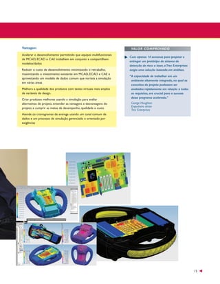 Vantagem
Acelerar o desenvolvimento permitindo que equipes multifuncionais
de MCAD, ECAD e CAE trabalhem em conjunto e compartilhem
modelos/dados
Reduzir o custo de desenvolvimento minimizando o retrabalho,
maximizando o investimento existente em MCAD, ECAD e CAE e
aproveitando um modelo de dados comum que norteia a simulação
em várias áreas
Melhora a qualidade dos produtos com testes virtuais mais amplos
de variáveis de design.
Criar produtos melhores usando a simulação para avaliar
alternativas de projeto, entender as vantagens e desvantagens do
projeto e cumprir as metas de desempenho, qualidade e custo

VALOR COMPROVADO
Com apenas 14 semanas para projetar e
entregar um protótipo de sistema de
detecção de risco a laser, a Trex Enterprises
exigia uma solução baseada em análises.
“A capacidade de trabalhar em um
ambiente altamente integrado, no qual os
conceitos do projeto pudessem ser
avaliados rapidamente em relação a todos
os requisitos, era crucial para o sucesso
desse programa acelerado.”
George Houghton
Engenheiro sênior
Trex Enterprises

Atende os cronogramas de entrega usando um canal comum de
dados e um processo de simulação gerenciado e orientado por
exigências

15

 