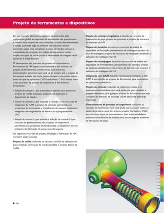 Projeto de ferramentas e dispositivos
Em um mercado altamente complexo, caracterizado pela
competição global, as empresas de ferramentas são pressionadas
a reduzir seus tempos de ciclo, minimizar o custo das ferramentas
e atingir qualidade logo na primeira vez enquanto tentam
acomodar peças mais complexas. A essas demandas soma-se a
necessidade de participar em cadeias de suprimento muito
amplas nas quais se torna crucial a necessidade de integrar vários
parceiros e áreas distintas.
O desempenho das soluções de projeto de dispositivos e
ferramentas do NX supera drasticamente o dos sistemas de
projeto de ferramentas convencionais. Seus recursos
automatizados permitem que você vá do projeto até o projeto da
ferramenta acabada em muito menos tempo e com muito menos
erros do que os aplicativos CAD tradicionais. O NX aborda todo
o seu processo de projeto de dispositivos e ferramentas
fornecendo:
• Solução de camada 1, que automatiza e otimiza seus processos
projeto de molde, estampos progressivos, estampos e
dispositivos de fixação
• Solução de camada 2, que expande a camada 1 com recursos de
integração de CAM e projeto de eletrodo permitindo aos
projetistas de ferramentas a trabalharem de maneira totalmente
integrada com engenheiros de fabricação e programadores
CNC
• Solução de camada 3, que estende a solução de camada 2 com
recursos de gerenciamento do processo de engenharia
permitindo aos projetistas de ferramentas a trabalharem em um
ambiente de fabricação de peças mais abrangente
Os seguintes recursos de projeto, simulação e fabricação do NX
norteiam essas soluções.
Projeto de molde, incluindo os recursos do NX de validação de
peça moldada, otimização de macho/cavidade e projeto básico de
molde

16

Projeto de estampo progressivo, incluindo os recursos de
preparação de peça, projeto de processo e projeto de estrutura
do estampo do NX
Projeto de fundição, incluindo os recursos de análise de
capacidade de formação, planejamento de moldagem, projeto de
face de moldagem, projeto de estrutura de moldagem detalhado e
validação de moldagem do NX
Projeto de estampagem, incluindo os recursos de análise de
capacidade de formabilidade, planejamento do estampo, projeto
de estampo, detalhamento do projeto da estrutura do estampo e
validação de moldagem do NX
Integração com CAM, incluindo recursos para integrar o NX
CAM à sua solução de projeto de ferramental para automatizar
as operações posteriores
Projeto de eletrodo, incluindo as melhores práticas e os
processos automatizados que você pode usar para modelar e
projetar eletrodos para qualquer projeto de ferramenta que exija
usinagem de eletrodo de descarga (EDM, electrode discharge
machining)
Gerenciamento de processo de engenharia, incluindo os
recursos do Teamcenter que você pode usar para unir todos os
dados de produto, peça, ferramenta, projeto, fabricação e CAD
em uma única fonte de conhecimento, bem como estabelecer
processos simultâneos de projeto para um abrangente ambiente
de fabricação de peças

 