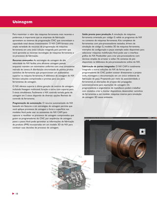 Usinagem
Para maximizar o valor das máquinas ferramenta mais recentes e
poderosas, é importante que as empresas de fabricação
aproveitem os sistemas de programação CNC que concretizam a
capacidade total desses investimentos. O NX CAM fornece uma
ampla variedade de recursos de programação de máquinas
ferramenta em uma única solução integrada para permitir que
você aproveite as recentes tecnologias de máquinas ferramenta e
os processos de fabricação.
Recursos avançados. As estratégias de usinagem de alta
velocidade do NX facilita uma eficiente usinagem pesada
enquanto mantém um movimento uniforme com uma consistente
retirada de cavaco. A distribuição sincronizada de pontos produz
caminhos de ferramenta que proporcionam um acabamento
superior na máquina ferramenta. A biblioteca de usinagem do NX
fornece soluções comprovadas e prontas para uso para
ferramentas de usinagem.
O NX oferece suporte à última geração de centros de usinagem,
incluindo fresagem multicanal, furação e torno com suporte para
5 eixos simultâneos. Facilmente o NX controla variada gama de
usinagem em 5 eixos dispondo de diversas opções flexíveis de
controle da ferramenta.
Programação da automação. O recurso automatizado do NX
baseado em features e em estratégias de usinagem permite que
você aplique processos de usinagem a furos e superfície nos
modelos.Você pode usar os assistentes do NX CAM para
capturar e reutilizar os processos de usinagem comprovados que
guiam os programadores do CNC por seqüências de usinagem
passo a passo.Você pode aproveitar as informações de fabricação
de produto (PMI) incorporadas em um modelo 3D do NX para
conduzir suas decisões de processo de usinagem.

18

Saída pronta para produção. A simulação de máquinas
ferramenta orientada por código G valida os programas do NX
no contexto de máquinas ferramenta. Kits completos de
ferramentas com pós-processadores testados, drivers de
simulação de código G, modelos 3D de máquinas ferramenta,
exemplos de configuração e peças exemplo estão disponíveis para
selecionar máquinas multifunção.Você pode usar a interface
gráfica do NX Postbuilder para criar pós-processadores com
técnicas simples de arrastar e soltar. Há centenas de pós
disponíveis na biblioteca de pós-processadores online do NX.
Fabricação de partes integradas. O NX CAM é totalmente
integrado a outras soluções do NX de forma que os
programadores de CNC podem acessar diretamente o projeto
todo, montagens e documentação em um único ambiente de
fabricação de peça. Projetando por meio da associatividade, o
ferramental, as alterações de projeto são propagadas
automaticamente para operações de usinagem. Os
programadores e engenheiros de manufatura podem trabalhar
com modelos, criar e montar dispositivos, desenvolver caminhos
de ferramentas e até modelar máquinas inteiras para simulação
de usinagem 3D nesse ambiente.

 
