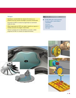 Vantagem
Aperfeiçoar a produtividade das máquinas ferramenta ao se
beneficiar das mais recentes tecnologias e processos de fabricação
Economizar até 90 % no tempo de programação ao automatizar
tarefas de rotina
Obter programação de CNC mais rápida e repetitiva ao capturar e
reutilizar processos de usinagem comprovados

VALOR COMPROVADO
“O NX CAM cobre nossos processos
do início ao fim e nunca limita a
criatividade.”
Erik Klemm
Gerente de CAM
AWM Mold Tech AG
Muri, Suíça

Acertar na primeira vez no chão-de-fábrica ao simular e validar
programas de CNC no contexto da máquina ferramenta

19

 