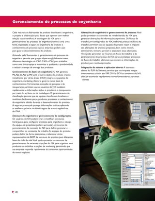 Gerenciamento de processos de engenharia
Cada vez mais os fabricantes de produto distribuem a engenharia,
o projeto e a fabricação para locais que operam com melhor
relação custo-benefício. A abordagem do NX para o
gerenciamento do processo de engenharia fornece uma única
fonte, organizada e segura de engenharia de produto e
conhecimento de processo que as empresas podem usar
para guiar o desenvolvimento do produto.
Acionado pelo Teamcenter, o gerenciamento de processo de
engenharia permite que grupos dispersos globalmente usem
diferentes tecnologias de CAD, CAM e CAE para trabalhar
como uma única equipe e maximizar a qualidade, a produtividade
e reduzir o tempo de entrega dos produtos.
Gerenciamento de dados de engenharia. O NX gerencia
MCAD, ECAD, CAM, CAE e outros dados do produto criados
inicialmente por várias áreas. O NX integra os requisitos de
engenharia, marketing, cliente e governo nessa base de
conhecimentos. Ferramentas avançadas de pesquisa e de
recuperação permitem que os usuários do NX localizem
rapidamente as informações sobre o produto e o componente
por meio do atributo ou da modelagem. O gerenciamento de
classificação permite que as equipes classifiquem, localizem e
reutilizem facilmente peças, produtos, processos e conhecimento
de engenharia obtido durante o desenvolvimento do produto.
A segurança avançada protege informações críticas aplicando
as melhores práticas, incluindo regras de acesso regulatórias
de ITAR.
Estrutura de engenharia e gerenciamento de configuração.
Os usuários do NX podem criar e modificar estruturas
hierárquicas para configurar produtos para engenharia e design.
As equipes de projetistas podem aproveitar os recursos de
gerenciamento de contexto do NX para definir, gerenciar e
compartilhar os contextos de trabalho. As equipes do produto
podem definir de forma associativa e relacionar várias
representações de BOM da estrutura do produto para diferentes
fases do ciclo de vida.Você pode aproveitar os recursos de
gerenciamento de variantes e opções do NX para organizar seus
produtos em módulos e opções de marketing, permitindo que
sua empresa responda rapidamente às constantes oportunidades
de novos negócios.

20

Alterações de engenharia e gerenciamento de processo.Você
pode aproveitar os controles de revisão/versão do NX para
gerenciar alterações de informações repetitivas. Os fluxos de
trabalho pré-configurados do NX, melhores práticas de fluxo de
trabalho permitem que as equipes de projeto vejam o impacto
das alterações de produto propostas, bem como iniciem,
administrem, revisem, aprovem e executem essas alterações.
Você pode aproveitar os recursos de fluxo de trabalho e de
gerenciamento de processo do NX para automatizar processos
de fluxo de trabalho adicionais que enviam as informações de
produto para revisão/aprovação.
Integração de sistema e aplicativo aberto. A estrutura
aberta do PLM da Siemens permite que sua empresa integre
investimentos críticos em ERP, CRM e SCM ao ambiente do NX,
além de acomodar rapidamente novos fornecedores, parceiros
clientes.

 