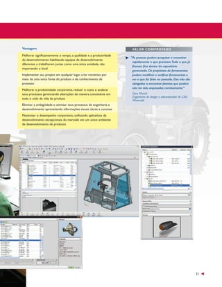 Vantagem
Melhorar significativamente o tempo, a qualidade e a produtividade
do desenvolvimento habilitando equipes de desenvolvimento
diferentes a trabalharem juntas como uma única entidade, não
importando o local
Implementar seu projeto em qualquer lugar, criar iniciativas por
meio de uma única fonte do produto e de conhecimento de
processo
Melhorar a produtividade corporativa, reduzir o custo e acelerar
seus processos gerenciando alterações de maneira consistente em
todo o ciclo de vida do produto

VALOR COMPROVADO
“As pessoas podem pesquisar e encontrar
rapidamente o que precisam.Tudo o que já
fizeram fica dentro do repositório
gerenciado. Os projetistas de ferramentas
podem reutilizar e verificar ferramentas e
ver o que foi feito no passado. Eles não são
obrigados a encontrar plantas que podem
não ter sido arquivadas corretamente.”
Gary Munch
Engenheiro de design e administrador de CAD
Wiremold

Eliminar a ambigüidade e otimizar seus processos de engenharia e
desenvolvimento aproveitando informações visuais claras e concisas
Maximizar o desempenho corporativo, unificando aplicativos de
desenvolvimento excepcionais do mercado em um único ambiente
de desenvolvimento de produtos

21

 