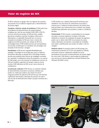 Valor de negócio do NX
O NX se sobressai ao agregar valor aos negócios das empresas
que precisam de um ambiente integrado para o desenvolvimento
de produto digital.
Completa e eficiente solução de problemas. O NX pode tratar
de problemas de desenvolvimento de produto bastante
complexos por meio de suas soluções CAD, CAM e CAE. Os
recursos interativos de projeto do NX permitem modelar
geometrias complexas e grandes montagens, melhorando o
desempenho e a capacidade.Você pode usar os recursos
avançados de simulação do NX para tratar a maioria das
exigências de CAE, fornecendo uma redução de 30 % em
prototipagem física. O NX também permite que você aperfeiçoe
seu processo de fabricação ao se beneficiar das tecnologias mais
avançadas de ferramentas e usinagem.
Flexibilidade. O NX fornece inigualável flexibilidade para
empregar a tecnologia de sua escolha, bem como as melhores
ferramentas oferecidas na solução NX. O NX Design Freedom
permite que projetistas aliem técnicas de modelagem orientadas
por restrições e modelamento direto. Os projetistas e os usuários
de CAE podem usar as ferramentas de modelamento síncrono do
NX para modificar a geometria do projeto criada em outros
sistemas CAD (diferentes do NX) ou por outras técnicas de
modelamento.
Coordenação unificada. O NX fornece um ambiente unificado
de desenvolvimento de produto e processos unificados que
podem ser usados para acelerar seus tempos de ciclo. A
integração perfeita dos aplicativos NX permite que você distribua
rapidamente informações e alterações de processo em todo o
ciclo de vida de desenvolvimento, desde o projeto conceitual até a
fabricação.

2

O NX também usa o software Teamcenter® da Siemens para
estabelecer uma única fonte de conhecimento de produto e
processo para o ambiente de desenvolvimento de produto.Você
pode aproveitar esse conhecimento para coordenar suas equipes
multifuncionais, padronizar seus processos e acelerar a tomada de
decisões.
Produtividade. O NX aumenta a produtividade de suas equipes
de projeto conceitual, engenharia, simulação e fabricação
facilitando as iniciativas de reutilização. As equipes de engenharia
podem usar os dados multi-CAD nos processos de projeto,
análise e fabricação, minimizando a necessidade de retrabalhar
esses dados e aperfeiçoando seus tempos de análise e ciclo de
usinagem.
Ambiente aberto. A arquitetura aberta do NX protege seus
investimentos existentes em TI. Com essa plataforma unificada,
você pode incorporar rapidamente soluções de outros
fornecedores ao processo de desenvolvimento de produto digital.
Em outro nível, o NX oferece a oportunidade de implementar
seus recursos em diversas plataformas, incluindo Windows Vista,
Windows XP, UNIX e Linux.

 