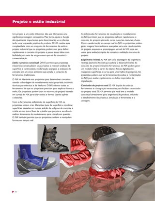 Projeto e estilo industrial
Um projeto e um estilo diferentes dão aos fabricantes uma
significativa vantagem competitiva. Mas forma, ajuste e função
são igualmente importantes, pois determinarão se os clientes
terão uma impressão positiva do produto. O NX resolve essa
complexidade com um conjunto de ferramentas de estilo e
projeto industrial que os projetistas podem usar para definir
rapidamente o conceito do projeto e passar essas idéias com
facilidade por meio de um processo que vai do conceito à
comercialização.
Estilo e projeto conceitual. O NX permite que projetistas
industriais conceitualizem seus projetos e realizem análises de
superfície e continuidade, renderização avançada e avaliação de
conceito em um único ambiente que amplia o conjunto de
ferramentas tradicionais.
O NX dá liberdade aos projetistas para desenvolver conceitos
usando a abordagem de modelamento mais apropriada, incluindo
técnicas paramétricas e de freeform. O NX oferece todas as
ferramentas de que os projetistas precisam para explorar forma e
estilo. Os projetistas podem usar os recursos de projeto baseado
em curvas do NX para criar estilos e formas usando splines
e sketches.
Com as ferramentas sofisticadas de superfície do NX, os
projetistas podem criar diferentes tipos de superfície e combinar
superfícies baseadas em curvas, edição de polígono de controle e
criá-la em um único fluxo de trabalho que permite a escolha da
melhor ferramenta de modelamento para a tarefa em questão.
O NX também permite que os projetistas avaliem e manipulem
formas em tempo real.

4

As sofisticadas ferramentas de visualização e modelamento
do NX permitem que os projetistas refinem rapidamente o
conceito do projeto aplicando cores, materiais, texturas e luzes.
Com a renderização em tempo real do NX, os projetistas podem
gerar imagens fotorrealísticas avançadas para uma rápida revisão
de projeto, enquanto a prototipagem virtual do NX pode ser
usada para avaliação rápida de conceito e validação iterativa de
projeto.
Engenharia reversa. O NX tem uma abordagem de engenharia
reversa altamente flexível que acelera o desenvolvimento do
conceito de projeto inicial. As ferramentas do NX podem gerar
um modelo CAD a partir de objetos físicos digitalizados
mapeando superfícies e curvas para uma malha de polígonos. Os
projetistas podem usar as ferramentas de análise e renderização
do NX para avaliar rapidamente os dados importados da
digitalização.
Conclusão do projeto total. O NX dispõe de todas as
ferramentas e a integração necessárias para facilitar a conclusão
do projeto total. O NX permite que você leve o modelo
conceitual diretamente para engenharia de produto, incluindo
o detalhamento do projeto, a simulação, o ferramental e a
usinagem.

 