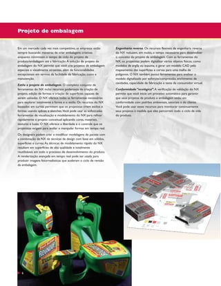 Projeto de embalagem
Em um mercado cada vez mais competitivo, as empresas estão
sempre buscando maneiras de criar embalagens criativas
enquanto minimizam o tempo de ciclo do projeto de
produto/embalagem até a fabricação. A solução de projeto de
embalagem do NX permite que você crie projetos de embalagem
especiais e visualmente atraentes, além de funcionalidades
excepcionais em termos da facilidade de fabricação, custo e
manutenção.
Estilo e projeto de embalagem. O completo conjunto de
ferramentas do NX inclui recursos poderosos de criação de
projeto, edição de formas e criação de superfícies capazes de
serem usinadas. O NX oferece todas as ferramentas necessárias
para explorar totalmente a forma e o estilo. Os recursos do NX
baseados em curvas permitem que os projetistas criem estilos e
formas usando splines e sketches.Você pode usar as sofisticadas
ferramentas de visualização e modelamento do NX para refinar
rapidamente o projeto conceitual aplicando cores, materiais,
texturas e luzes. O NX oferece a liberdade e o controle que os
projetistas exigem para avaliar e manipular formas em tempo real.
Os designers podem criar e modificar modelagens de pacote com
a combinação de NX de técnicas de design com base em sólidos,
superfícies e curvas. As técnicas de modelamento rápido do NX
resultam em superfícies de alta qualidade e totalmente
reutilizáveis em todo o processo de desenvolvimento do produto.
A renderização avançada em tempo real pode ser usada para
produzir imagens fotorrealísticas que aceleram o ciclo de revisão
da embalagem.

6

Engenharia reversa. Os recursos flexíveis de engenharia reversa
do NX reduzem, em muito, o tempo necessário para desenvolver
o conceito do projeto de embalagem. Com as ferramentas do
NX, os projetistas podem digitalizar vários objetos físicos, como
modelos de argila ou espuma, e gerar um modelo CAD pelo
mapeamento das superfícies e curvas para uma malha de
polígonos. O NX também possui ferramentas para analisar o
modelo digitalizado por esforços/compressão, enchimento de
cavidades, capacidade de fabricação e teste de consumidor virtual.
Conformidade “ecológica”. A verificação de validação do NX
permite que você inicie um processo automático para garantir
que seus projetos de produto e embalagem estão em
conformidade com padrões ambientais, setoriais e do cliente.
Você pode usar esses recursos para monitorar continuamente
seus projetos à medida que eles percorrem todo o ciclo de vida
do produto.

 