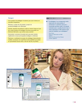 Vantagem
Criar projetos de embalagem inovadores para atrair clientes em
mercados competitivos
Minimizar o tempo de ciclo, desde o projeto de
produto/embalagem até a fabricação
Atender requisitos de aparência e estilo ao mesmo tempo em que
são criados projetos de embalagem funcionais, que podem ser
facilmente fabricados e que tenham preço acessível
Automatizar o processo de projeto para que possa resolver
rapidamente as atuais preocupações ecológicas e ambientais
Maximizar a reutilização do projeto de embalagem desenvolvendo
modelos conceituais com superfícies de alta qualidade que podem
ser aproveitadas durante todo o ciclo de vida de um produto

VALOR COMPROVADO
“A embalagem é um componente muito
importante de nosso produto. E
certamente é a primeira coisa que o
consumidor percebe, então é um grande
motivador para a escolha.Acertar nisso é
muito importante. O NX sustenta nosso
modo de trabalhar com embalagens.”
Huw Evans
Diretor de informação de P&D
Unilever
Home and Personal Care Division
Londres, Inglaterra

7

 