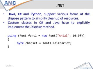.NET

•  Java, C# and Python, support various forms of the
  dispose pattern to simplify cleanup of resources.
• Custom classes in C# and Java have to explicitly
  implement the Dispose method.

     using (Font font1 = new Font("Arial", 10.0f))
     {
          byte charset = font1.GdiCharSet;
     }




10                                            4/18/2013
 
