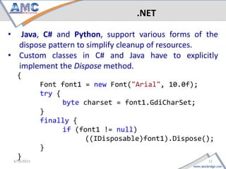 .NET

•  Java, C# and Python, support various forms of the
  dispose pattern to simplify cleanup of resources.
• Custom classes in C# and Java have to explicitly
  implement the Dispose method.
     {
         Font font1 = new Font("Arial", 10.0f);
         try {
               byte charset = font1.GdiCharSet;
         }
         finally {
               if (font1 != null)
                    ((IDisposable)font1).Dispose();
         }
11   }                                       4/18/2013
 