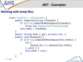 .NET - Examples
 Working with temp files:
     class TempFile : IDisposable {
          public TempFile(string filePath) {
              if (String.IsNullOrWhiteSpace(filePath))
                  throw new ArgumentNullException();
              this.Path = filePath;
          }
          public string Path { get; private set; }
          public void Dispose() {
              if (!String.IsNullOrWhiteSpace(this.Path)) {
                  try {
                      System.IO.File.Delete(this.Path);
                  } catch { }
                  this.Path = null;
              }
          }
12                                                    4/18/2013
      }
 