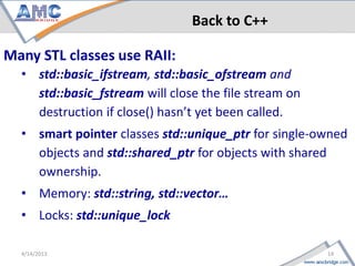 Back to C++

Many STL classes use RAII:
     • std::basic_ifstream, std::basic_ofstream and
       std::basic_fstream will close the file stream on
       destruction if close() hasn’t yet been called.
     • smart pointer classes std::unique_ptr for single-owned
       objects and std::shared_ptr for objects with shared
       ownership.
     • Memory: std::string, std::vector…
     • Locks: std::unique_lock

14                                                    4/18/2013
 