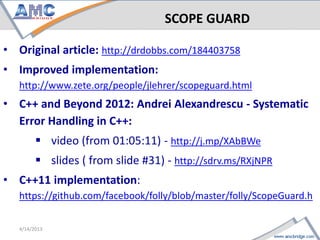 SCOPE GUARD

• Original article: http://drdobbs.com/184403758
• Improved implementation:
   http://www.zete.org/people/jlehrer/scopeguard.html
• C++ and Beyond 2012: Andrei Alexandrescu - Systematic
  Error Handling in C++:
       video (from 01:05:11) - http://j.mp/XAbBWe
       slides ( from slide #31) - http://sdrv.ms/RXjNPR
• C++11 implementation:
   https://github.com/facebook/folly/blob/master/folly/ScopeGuard.h

                                                           4/18/2013
 