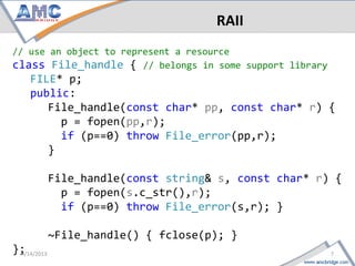 RAII
// use an object to represent a resource
class File_handle { // belongs in some support library
     FILE* p;
     public:
        File_handle(const char* pp, const char* r) {
          p = fopen(pp,r);
          if (p==0) throw File_error(pp,r);
        }

       File_handle(const string& s, const char* r) {
         p = fopen(s.c_str(),r);
         if (p==0) throw File_error(s,r); }

       ~File_handle() { fclose(p); }
};
7                                                4/18/2013
 