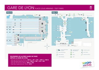GARE DE LYON PLACE LOUIS ARMAND - 75571 PARIS
REJOINDRE LES AUTRES GARES DE PARIS
DEPUIS LA GARE DE LYON.
- Gare du Nord (environ 25min) : RER D ou M1 et M4 ou RER A et RER B
- Gare Montparnasse (environ 25min) : RER A et M4 ou M1 et M4
- Gare de l'Est (environ 20min) : RER A et M4
- Gare Saint Lazare (environ 15min) : M14
Cour Chalon
Quai A
Quai C
Quai D
Quai E
Quai G
Quai H
Quai I
Quai J
Quai K
Quai L
Quai M
Quai N
Quai 23
Quai 21
Quai 19
Quai 17
Quai 15
Quai 13
Quai 11
Quai 9
Quai 7
Quai 5
O
N S
E
Salle d’attente
Point d’information
Point rencontre
Guichets de vente
internationaux
Taxis
Bus
Métro
Point d’information
Railteam
Salon Affaires
Guichets de vente
Location de voiture
Rue de Bercy
Quai A-C
Quai A N
Quai A N
Quai D-E
Quai G-H
Quai A-C
Quai D-E
Quai G-H
Quai I-J
Quai K-L
Quai I-J
Quai K-L
Quai M-N Quai M-N
Niv 0 Niv -1
 