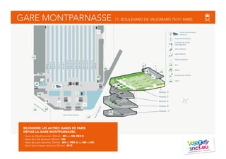 avenue du Maine
place Raoul Dautry
bddeVaugirard
Quai1
Quai2-3
Quai4-5
Quai6-7
Quai8-9
Quai10-11
Quai12-13
Quai14-15
Quai16-17
Quai18-19
Quai20-21
Quai22-23
Quai24
rapéDudeuRt
91
92
96
95
Tour
Montparnasse
Niveau -1
Niveau 0
Niveau 1
Niveau 2
Niveau 3
Point rencontre
Taxis
Point d’information
Métro
Guichets de vente
internationaux
Location de voiture
Point d’information
Railteam
Salon Affaires
Salle d’attente
Bus
O
N
S
E
rapéDudeuRt
91
92
96
95
Tour
Montparnasse
GARE MONTPARNASSE 17, BOULEVARD DE VAUGIRARD 75741 PARIS
REJOINDRE LES AUTRES GARES DE PARIS
DEPUIS LA GARE MONTPARNASSE.
- Gare du Nord (environ 30min) : M4 ou M6 RER B
- Gare de l'Est (environ 25min) : M4
- Gare de Lyon (environ 25min) : M4 et RER A ou M4 et M1
- Gare Saint Lazare (environ 25min) : M13
 