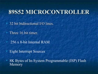 89S52 MICROCONTROLLER89S52 MICROCONTROLLER
 32 bit bidirectional I/O lines.32 bit bidirectional I/O lines.
 Three 16 bit timer.Three 16 bit timer.
 256 x 8-bit Internal RAM
 Eight Interrupt Sources
 8K Bytes of In-System Programmable (ISP) Flash
Memory
 