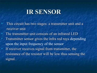IR SENSORIR SENSOR
 This circuit has two stages: a transmitter unit and aThis circuit has two stages: a transmitter unit and a
receiver unitreceiver unit
 The transmitter unit consists of an infrared LEDThe transmitter unit consists of an infrared LED
 Transmitter sensor gives the infra red raysTransmitter sensor gives the infra red rays depending
upon the input frequency of the sensor
 If receiver receives signal from transmitter, theIf receiver receives signal from transmitter, the
resistance of the resistor will be low thus sensing theresistance of the resistor will be low thus sensing the
signal.signal.
 