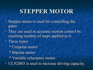 STEPPER MOTORSTEPPER MOTOR
 Stepper motor is used for controlling theStepper motor is used for controlling the
gates.gates.
 They are used in accurate motion control byThey are used in accurate motion control by
counting number of steps applied to it.counting number of steps applied to it.
 Three types:Three types:
* Unipolar motor* Unipolar motor
* Bipolar motor* Bipolar motor
* Variable reluctance motor* Variable reluctance motor
 ULN2003 is used to increase driving capacity.ULN2003 is used to increase driving capacity.
 