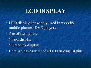 LCD DISPLAYLCD DISPLAY
 LCD display are widely used in robotics,LCD display are widely used in robotics,
mobile phones, DVD players.mobile phones, DVD players.
 Are of two types:Are of two types:
* Text display* Text display
* Graphics display* Graphics display
 Here we have used 16*2 LCD having 14 pins.Here we have used 16*2 LCD having 14 pins.
 