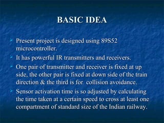 BASIC IDEABASIC IDEA
 Present project is designed using 89S52Present project is designed using 89S52
microcontroller.microcontroller.
 It has powerful IR transmitters and receivers.It has powerful IR transmitters and receivers.
 One pair of transmitter and receiver is fixed at upOne pair of transmitter and receiver is fixed at up
side, the other pair is fixed at down side of the trainside, the other pair is fixed at down side of the train
direction & the third is for collision avoidance.direction & the third is for collision avoidance.
 Sensor activation time is so adjusted by calculatingSensor activation time is so adjusted by calculating
the time taken at a certain speed to cross at least onethe time taken at a certain speed to cross at least one
compartment of standard size of the Indian railway.compartment of standard size of the Indian railway.
 