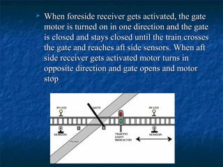  When foreside receiver gets activated, the gateWhen foreside receiver gets activated, the gate
motor is turned on in one direction and the gatemotor is turned on in one direction and the gate
is closed and stays closed until the train crossesis closed and stays closed until the train crosses
the gate and reaches aft side sensors. When aftthe gate and reaches aft side sensors. When aft
side receiver gets activated motor turns inside receiver gets activated motor turns in
opposite direction and gate opens and motoropposite direction and gate opens and motor
stopstop
 
