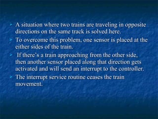 A situation where two trains are traveling in oppositeA situation where two trains are traveling in opposite
directions on the same track is solved here.directions on the same track is solved here.
 To overcome this problem, one sensor is placed at theTo overcome this problem, one sensor is placed at the
either sides of the train.either sides of the train.
 If there’s a train approaching from the other side,If there’s a train approaching from the other side,
then another sensor placed along that direction getsthen another sensor placed along that direction gets
activated and will send an interrupt to the controller.activated and will send an interrupt to the controller.
 The interrupt service routine ceases the trainThe interrupt service routine ceases the train
movement.movement.
 